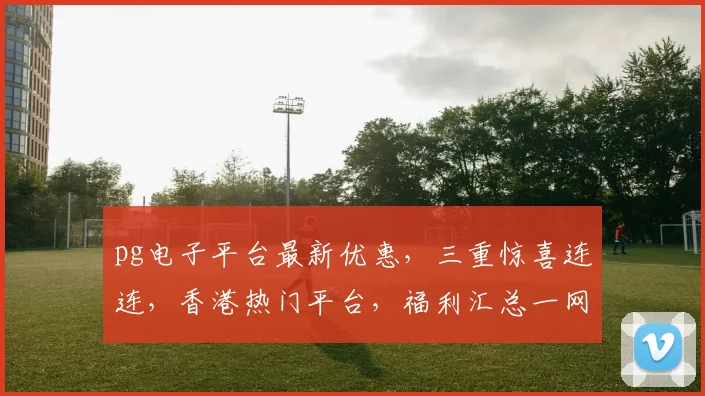 pg电子平台最新优惠，三重惊喜连连，香港热门平台，福利汇总一网打尽，速来体验